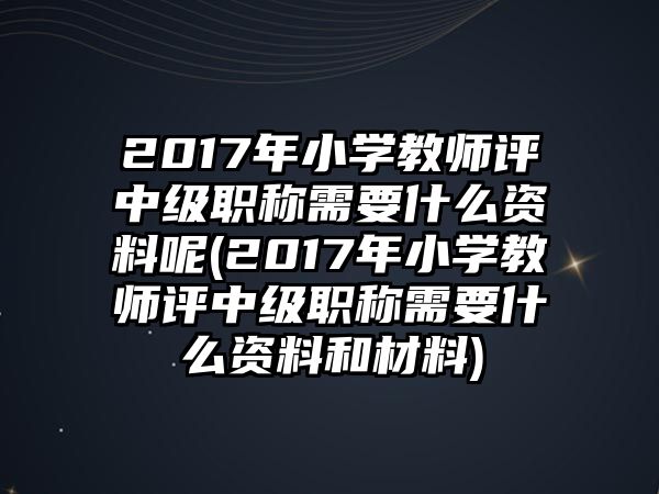 2017年小學教師評中級職稱需要什么資料呢(2017年小學教師評中級職稱需要什么資料和材料)