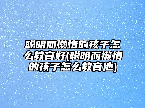 聰明而懶惰的孩子怎么教育好(聰明而懶惰的孩子怎么教育他)