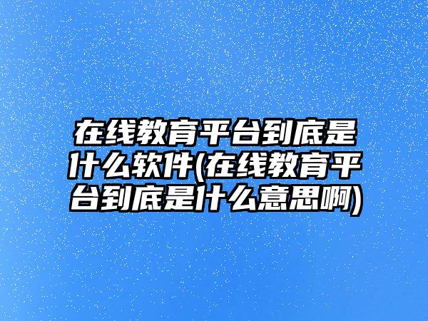 在線教育平臺到底是什么軟件(在線教育平臺到底是什么意思啊)