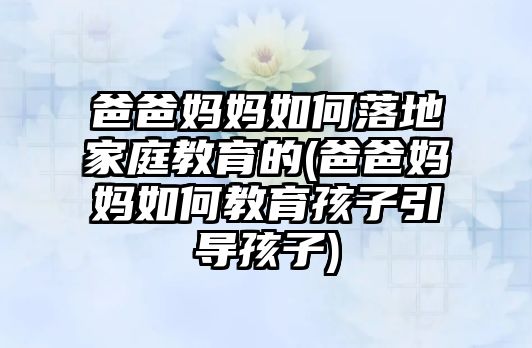 爸爸媽媽如何落地家庭教育的(爸爸媽媽如何教育孩子引導(dǎo)孩子)