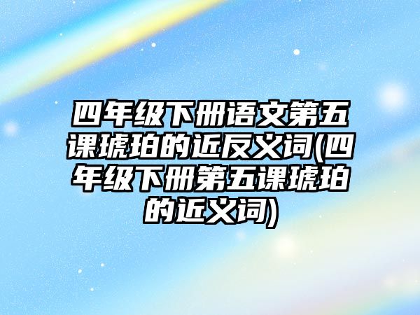 四年級下冊語文第五課琥珀的近反義詞(四年級下冊第五課琥珀的近義詞)