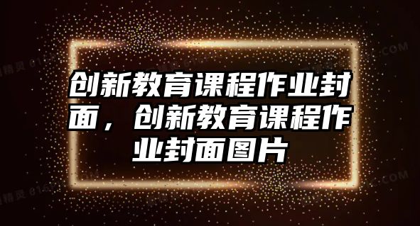 創(chuàng)新教育課程作業(yè)封面，創(chuàng)新教育課程作業(yè)封面圖片