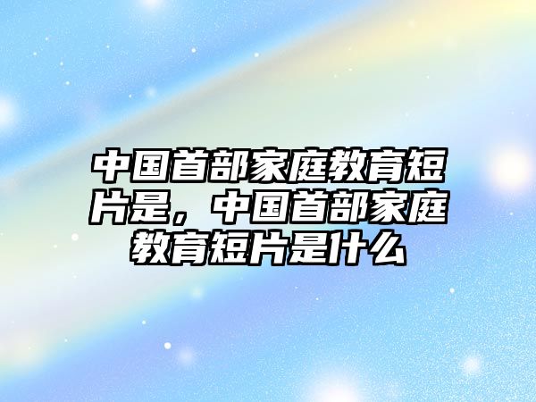 中國(guó)首部家庭教育短片是，中國(guó)首部家庭教育短片是什么