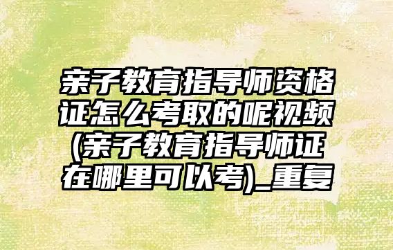 親子教育指導師資格證怎么考取的呢視頻(親子教育指導師證在哪里可以考)_重復