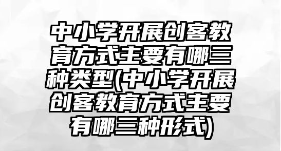 中小學(xué)開(kāi)展創(chuàng)客教育方式主要有哪三種類(lèi)型(中小學(xué)開(kāi)展創(chuàng)客教育方式主要有哪三種形式)