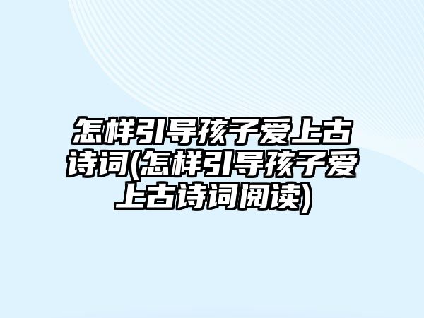 怎樣引導孩子愛上古詩詞(怎樣引導孩子愛上古詩詞閱讀)