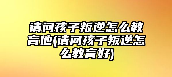 請問孩子叛逆怎么教育他(請問孩子叛逆怎么教育好)