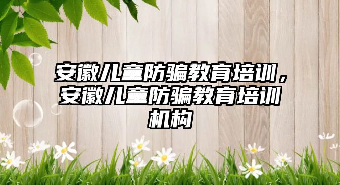 安徽兒童防騙教育培訓，安徽兒童防騙教育培訓機構