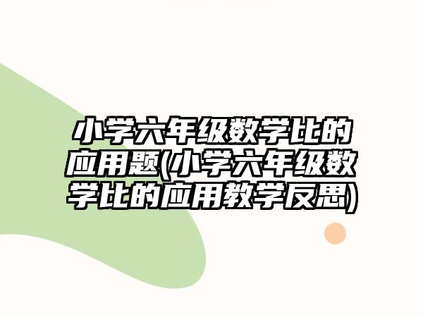 小學(xué)六年級(jí)數(shù)學(xué)比的應(yīng)用題(小學(xué)六年級(jí)數(shù)學(xué)比的應(yīng)用教學(xué)反思)