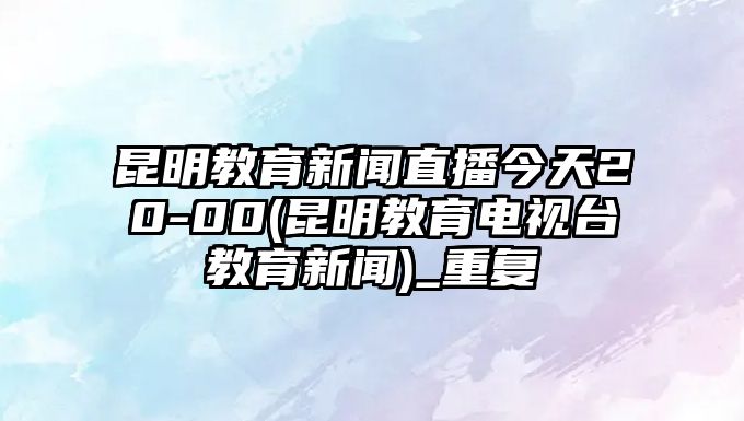 昆明教育新聞直播今天20-00(昆明教育電視臺教育新聞)_重復(fù)