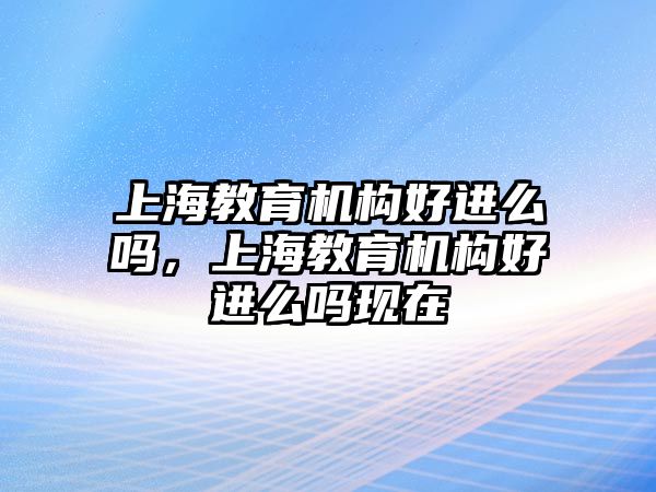 上海教育機構好進么嗎，上海教育機構好進么嗎現(xiàn)在