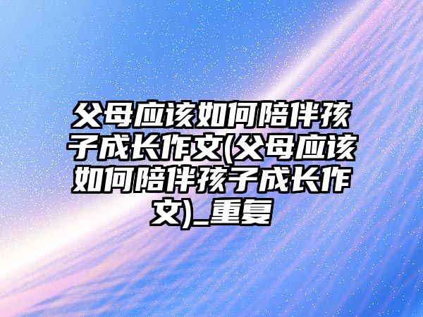 父母應該如何陪伴孩子成長作文(父母應該如何陪伴孩子成長作文)_重復