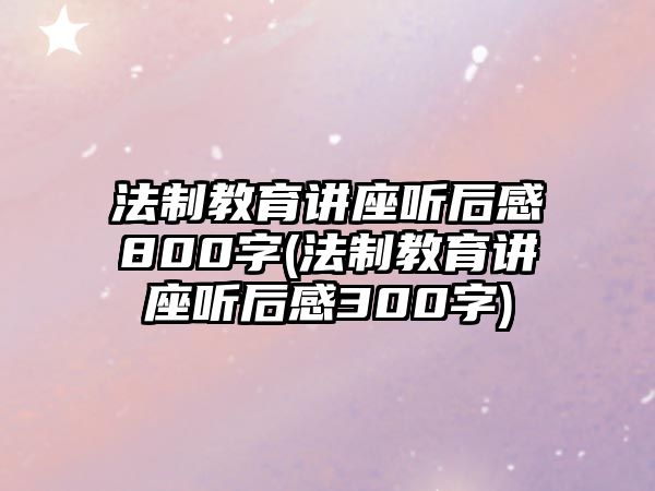 法制教育講座聽(tīng)后感800字(法制教育講座聽(tīng)后感300字)