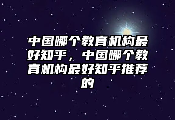 中國(guó)哪個(gè)教育機(jī)構(gòu)最好知乎，中國(guó)哪個(gè)教育機(jī)構(gòu)最好知乎推薦的