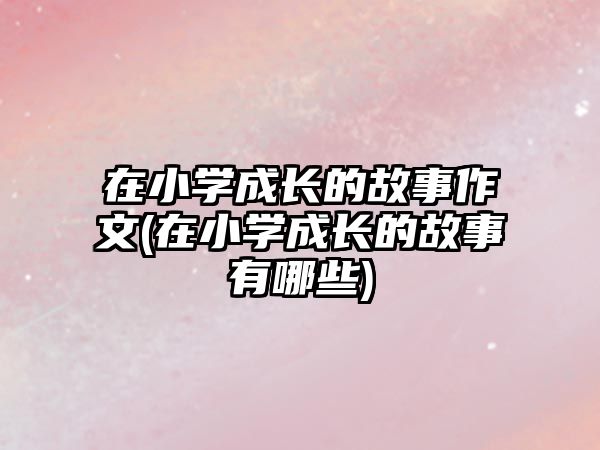 在小學(xué)成長的故事作文(在小學(xué)成長的故事有哪些)