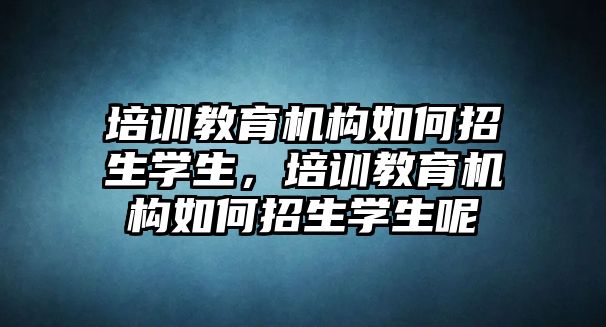 培訓(xùn)教育機(jī)構(gòu)如何招生學(xué)生，培訓(xùn)教育機(jī)構(gòu)如何招生學(xué)生呢