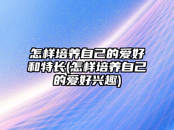 怎樣培養(yǎng)自己的愛好和特長(怎樣培養(yǎng)自己的愛好興趣)