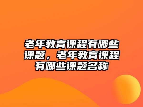 老年教育課程有哪些課題，老年教育課程有哪些課題名稱