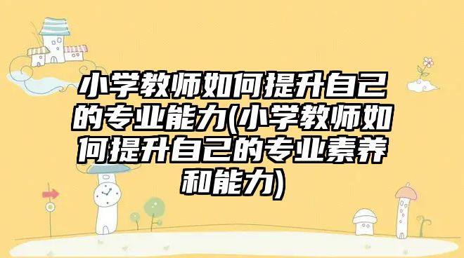 小學教師如何提升自己的專業(yè)能力(小學教師如何提升自己的專業(yè)素養(yǎng)和能力)