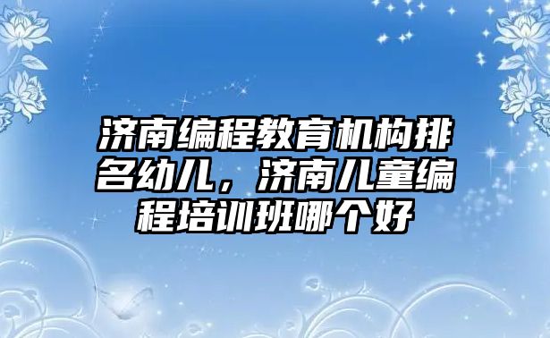 濟南編程教育機構排名幼兒，濟南兒童編程培訓班哪個好