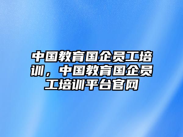 中國(guó)教育國(guó)企員工培訓(xùn)，中國(guó)教育國(guó)企員工培訓(xùn)平臺(tái)官網(wǎng)