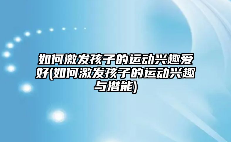 如何激發(fā)孩子的運動興趣愛好(如何激發(fā)孩子的運動興趣與潛能)