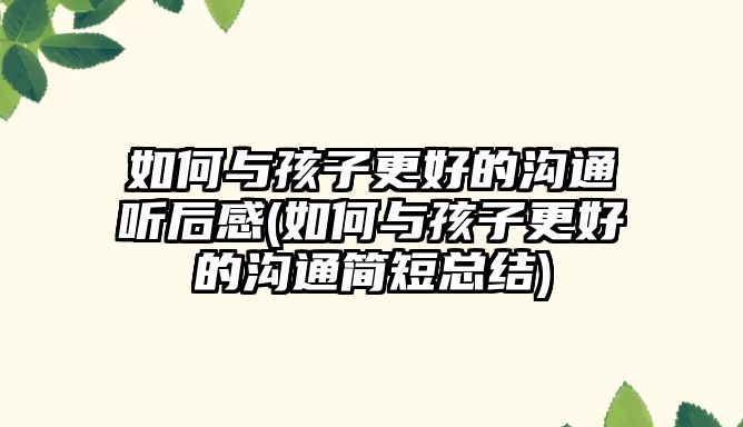 如何與孩子更好的溝通聽后感(如何與孩子更好的溝通簡短總結(jié))