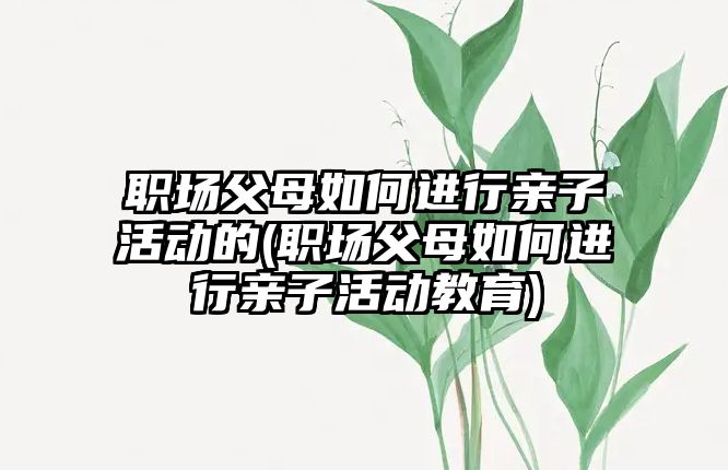 職場父母如何進行親子活動的(職場父母如何進行親子活動教育)