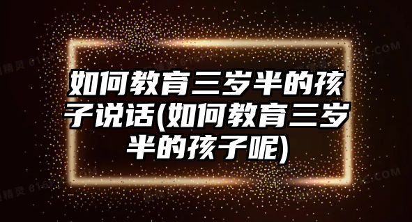 如何教育三歲半的孩子說話(如何教育三歲半的孩子呢)