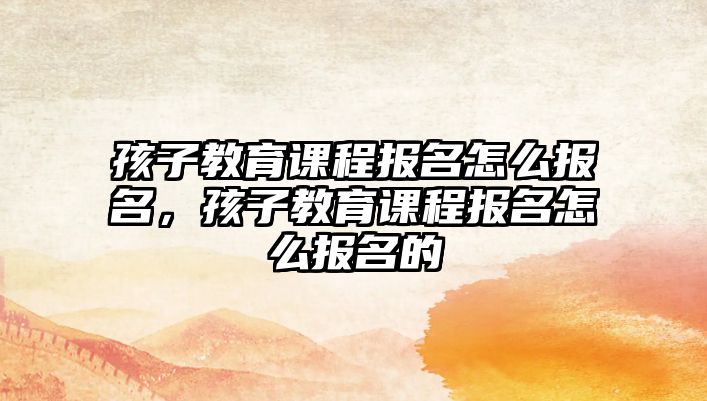 孩子教育課程報(bào)名怎么報(bào)名，孩子教育課程報(bào)名怎么報(bào)名的