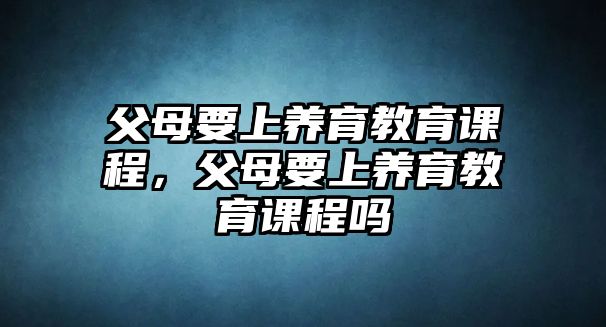 父母要上養(yǎng)育教育課程，父母要上養(yǎng)育教育課程嗎