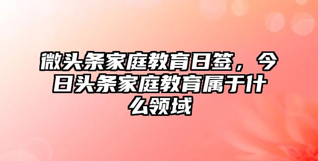 微頭條家庭教育日簽，今日頭條家庭教育屬于什么領(lǐng)域