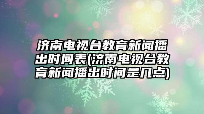 濟南電視臺教育新聞播出時間表(濟南電視臺教育新聞播出時間是幾點)