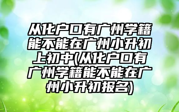 從化戶口有廣州學籍能不能在廣州小升初上初中(從化戶口有廣州學籍能不能在廣州小升初報名)