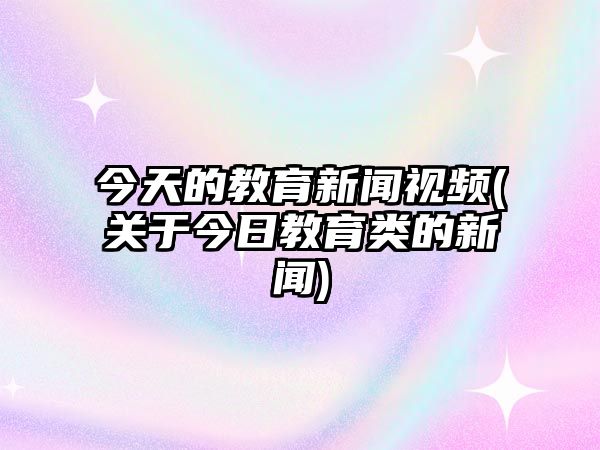 今天的教育新聞視頻(關(guān)于今日教育類的新聞)