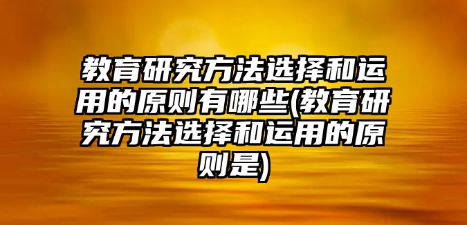 教育研究方法選擇和運(yùn)用的原則有哪些(教育研究方法選擇和運(yùn)用的原則是)