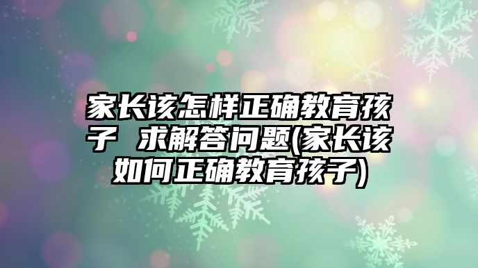 家長該怎樣正確教育孩子 求解答問題(家長該如何正確教育孩子)