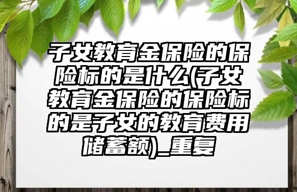 子女教育金保險的保險標的是什么(子女教育金保險的保險標的是子女的教育費用儲蓄額)_重復