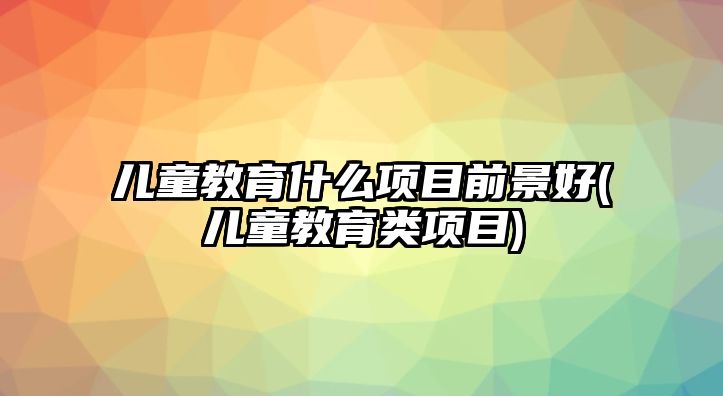 兒童教育什么項目前景好(兒童教育類項目)