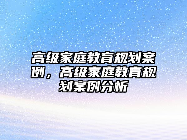 高級(jí)家庭教育規(guī)劃案例，高級(jí)家庭教育規(guī)劃案例分析