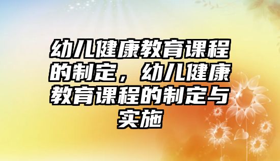 幼兒健康教育課程的制定，幼兒健康教育課程的制定與實施