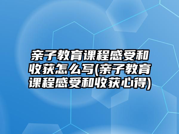 親子教育課程感受和收獲怎么寫(親子教育課程感受和收獲心得)