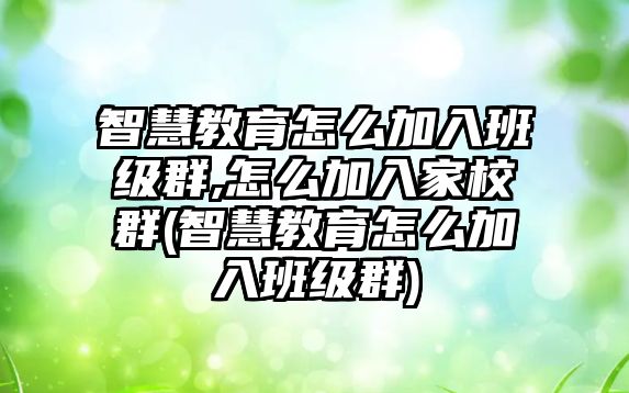 智慧教育怎么加入班級群,怎么加入家校群(智慧教育怎么加入班級群)