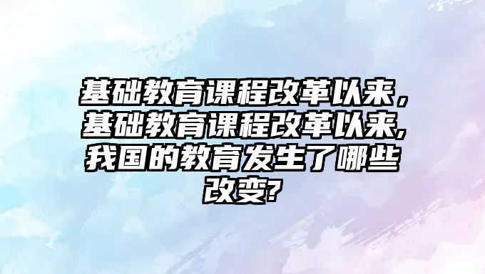 基礎教育課程改革以來，基礎教育課程改革以來,我國的教育發(fā)生了哪些改變?