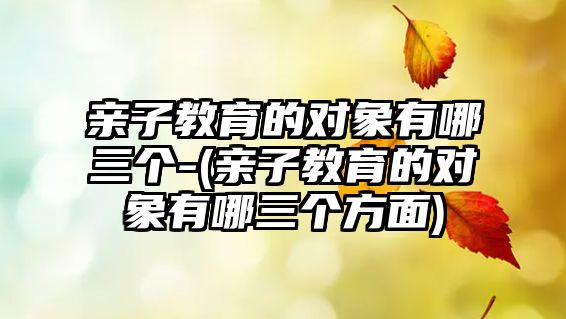 親子教育的對(duì)象有哪三個(gè)-(親子教育的對(duì)象有哪三個(gè)方面)