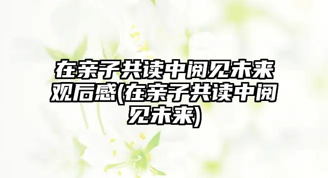 在親子共讀中閱見未來(lái)觀后感(在親子共讀中閱見未來(lái))