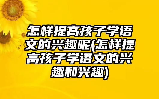 怎樣提高孩子學(xué)語文的興趣呢(怎樣提高孩子學(xué)語文的興趣和興趣)