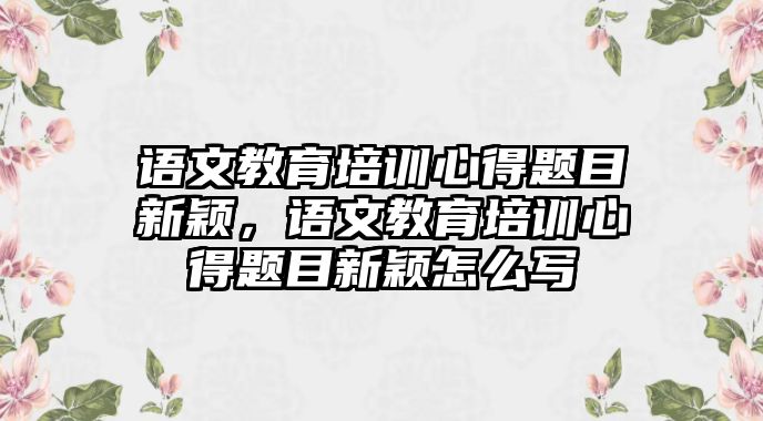 語文教育培訓(xùn)心得題目新穎，語文教育培訓(xùn)心得題目新穎怎么寫