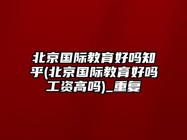 北京國(guó)際教育好嗎知乎(北京國(guó)際教育好嗎工資高嗎)_重復(fù)