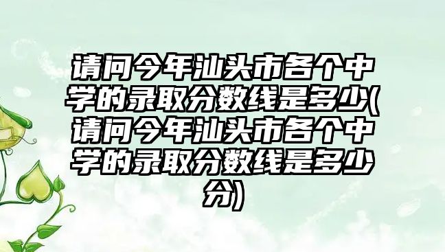 請問今年汕頭市各個中學的錄取分數線是多少(請問今年汕頭市各個中學的錄取分數線是多少分)